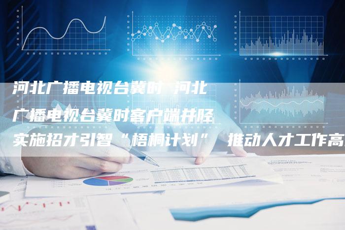 河北广播电视台冀时 河北广播电视台冀时客户端井陉实施招才引智“梧桐计划” 推动人才工作高质量发展