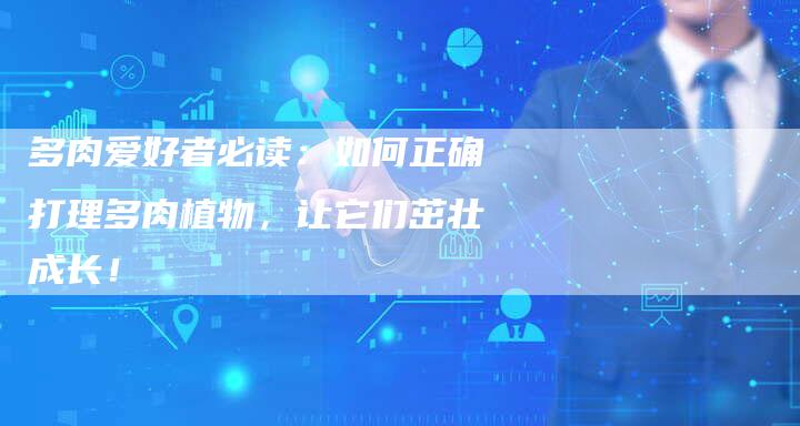 多肉爱好者必读：如何正确打理多肉植物，让它们茁壮成长！