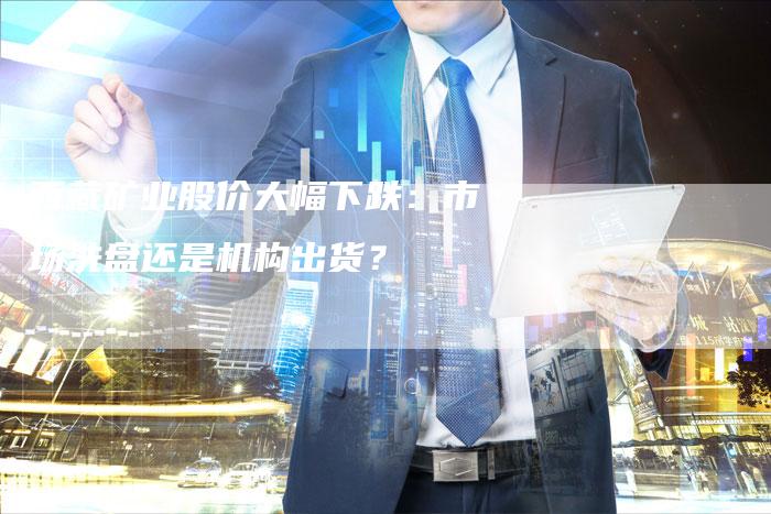 西藏矿业股价大幅下跌：市场洗盘还是机构出货？