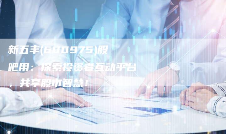 新五丰(600975)股吧用：探索投资者互动平台，共享股市智慧！