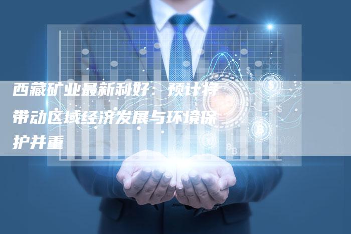 西藏矿业最新利好：预计将带动区域经济发展与环境保护并重