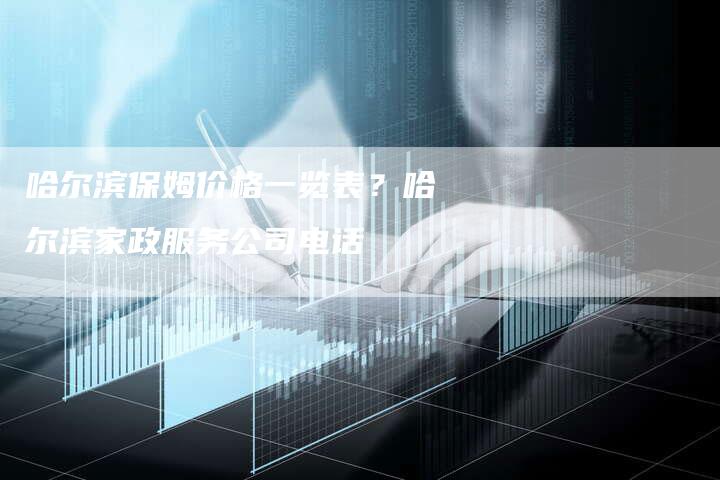 哈尔滨保姆价格一览表？哈尔滨家政服务公司电话