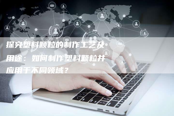 探究塑料颗粒的制作工艺及用途：如何制作塑料颗粒并应用于不同领域？