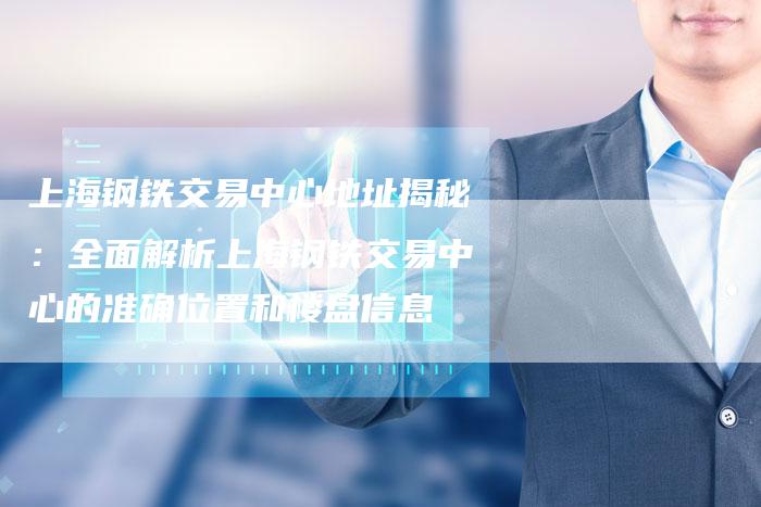 上海钢铁交易中心地址揭秘：全面解析上海钢铁交易中心的准确位置和楼盘信息