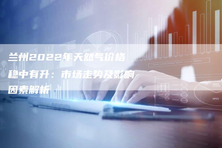 兰州2022年天然气价格稳中有升：市场走势及影响因素解析