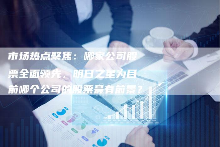 市场热点聚焦：哪家公司股票全面领先，明日之星为目前哪个公司的股票最有前景？