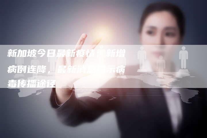 新加坡今日最新疫情：新增病例连降，最新消息揭示病毒传播途径