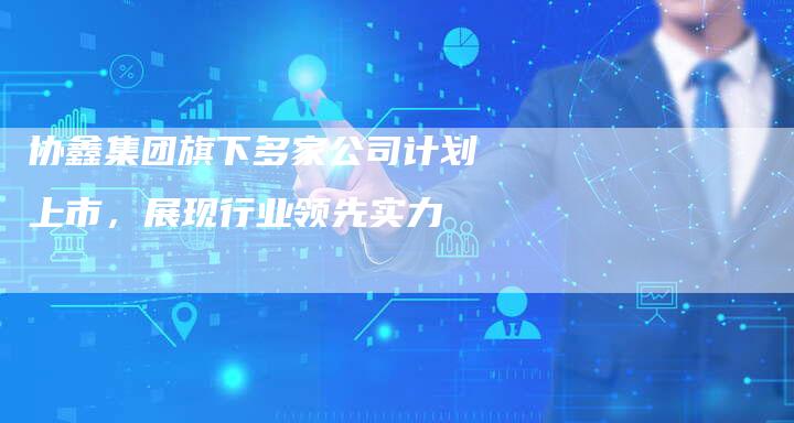 协鑫集团旗下多家公司计划上市，展现行业领先实力