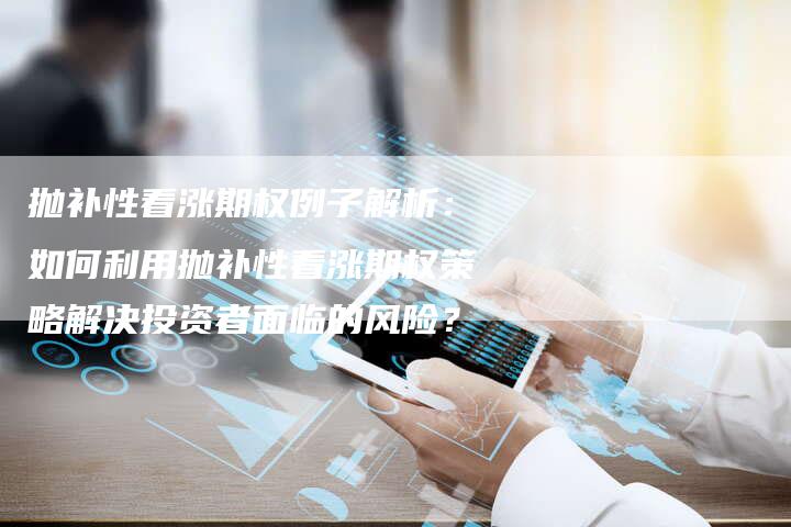 抛补性看涨期权例子解析：如何利用抛补性看涨期权策略解决投资者面临的风险？