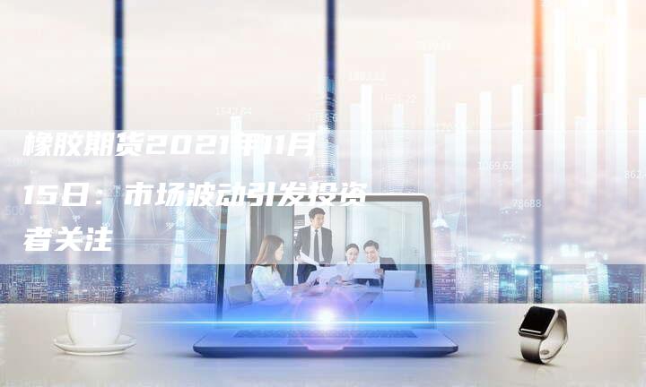 橡胶期货2021年11月15日：市场波动引发投资者关注