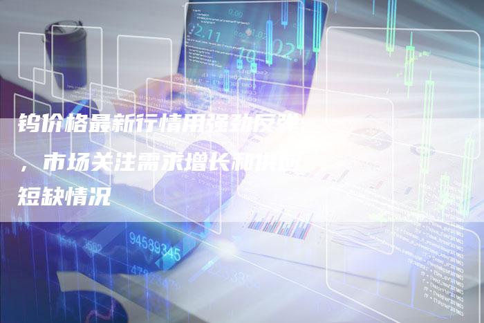 钨价格最新行情用强劲反弹，市场关注需求增长和供应短缺情况