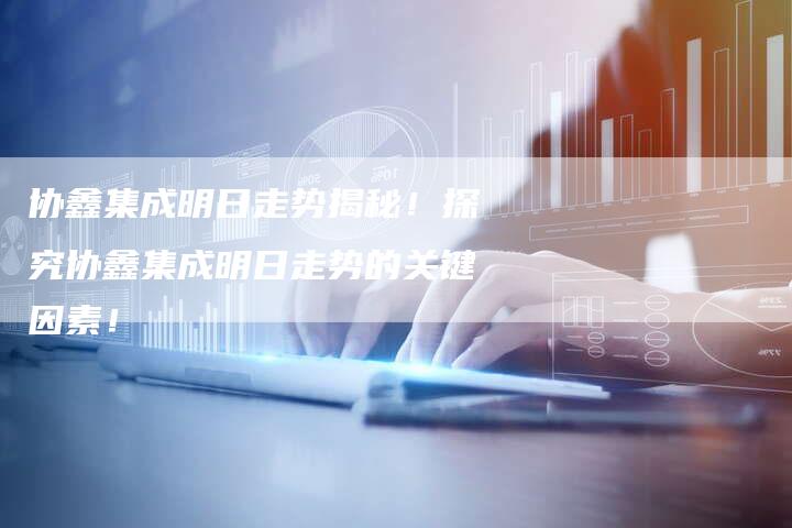 协鑫集成明日走势揭秘！探究协鑫集成明日走势的关键因素！