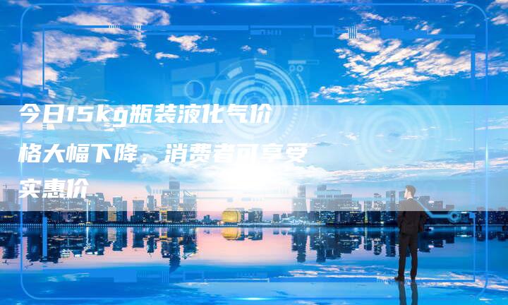 今日15kg瓶装液化气价格大幅下降，消费者可享受实惠价