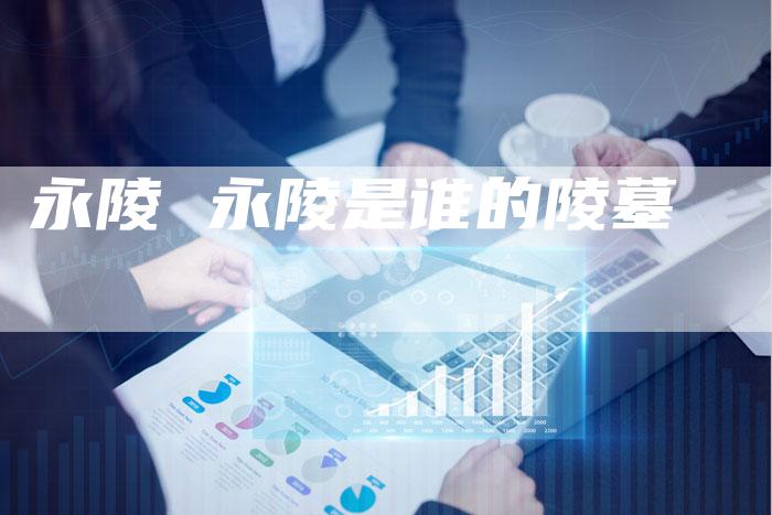 永陵 永陵是谁的陵墓