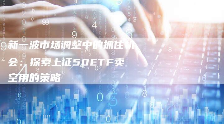 新一波市场调整中的抓住机会：探索上证50ETF卖空用的策略