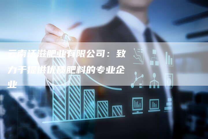 云南沃滋肥业有限公司：致力于提供优质肥料的专业企业