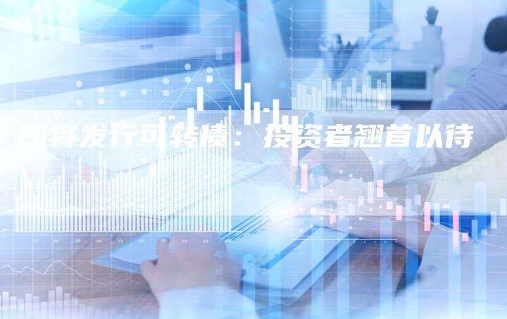 即将发行可转债：投资者翘首以待