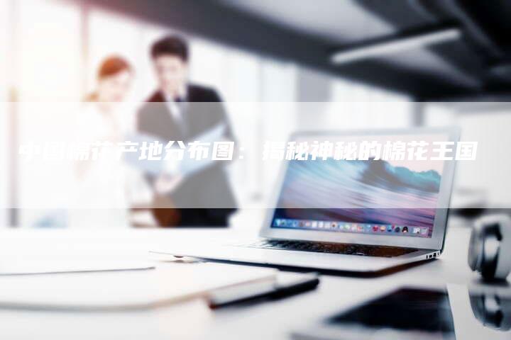 中国棉花产地分布图：揭秘神秘的棉花王国