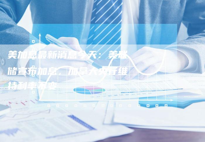 美加息最新消息今天：美联储宣布加息，加拿大央行维持利率不变