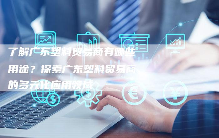 了解广东塑料贸易商有哪些用途？探索广东塑料贸易商的多元化应用领域