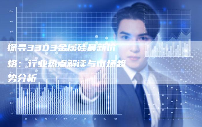 探寻3303金属硅最新价格：行业热点解读与市场趋势分析