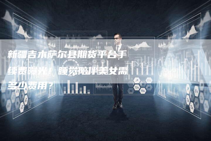 新疆吉木萨尔县期货平台手续费曝光！睡觉陪伴美女需多少费用？