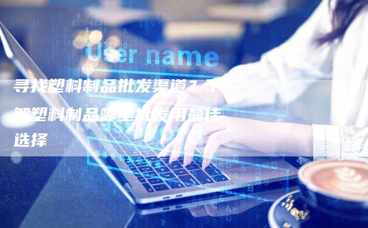 寻找塑料制品批发渠道？了解塑料制品哪里批发用最佳选择