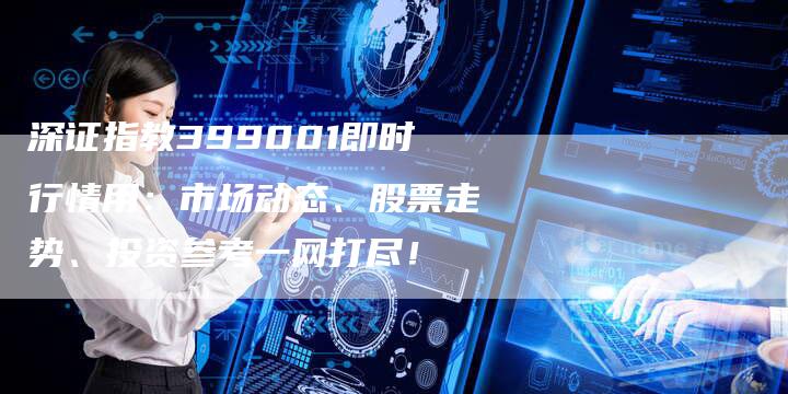 深证指教399001即时行情用：市场动态、股票走势、投资参考一网打尽！