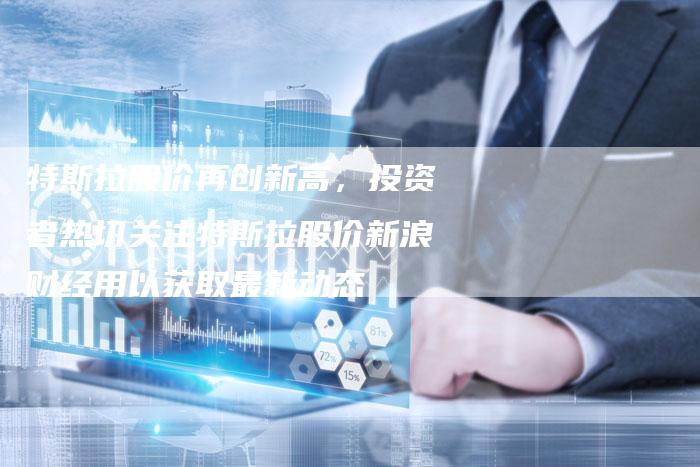 特斯拉股价再创新高，投资者热切关注特斯拉股价新浪财经用以获取最新动态