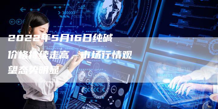 2022年5月16日纯碱价格持续走高，市场行情观望态势明显
