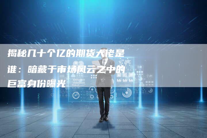 揭秘几十个亿的期货大佬是谁：暗藏于市场风云之中的巨富身份曝光