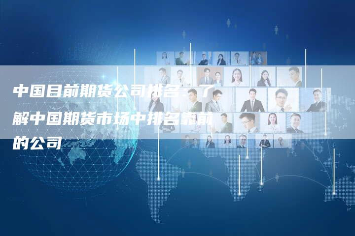 中国目前期货公司排名：了解中国期货市场中排名靠前的公司