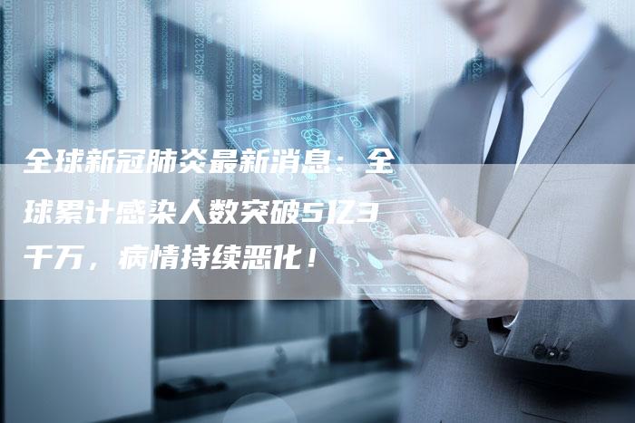 全球新冠肺炎最新消息：全球累计感染人数突破5亿3千万，病情持续恶化！