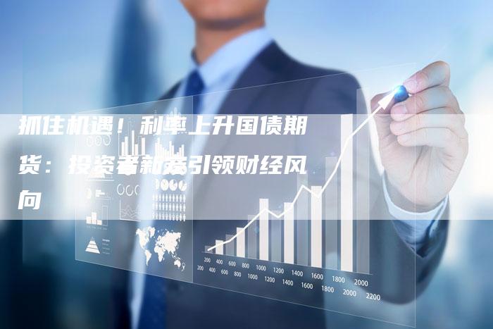 抓住机遇！利率上升国债期货：投资者新宠引领财经风向