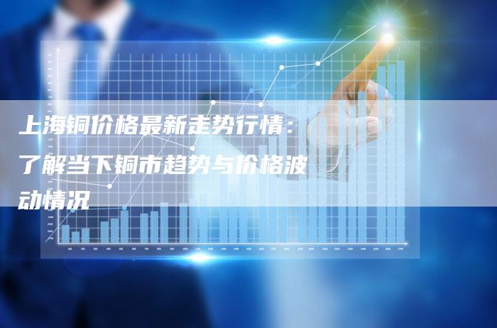 上海铜价格最新走势行情：了解当下铜市趋势与价格波动情况