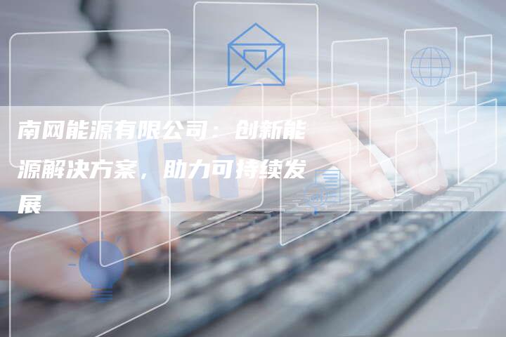 南网能源有限公司：创新能源解决方案，助力可持续发展