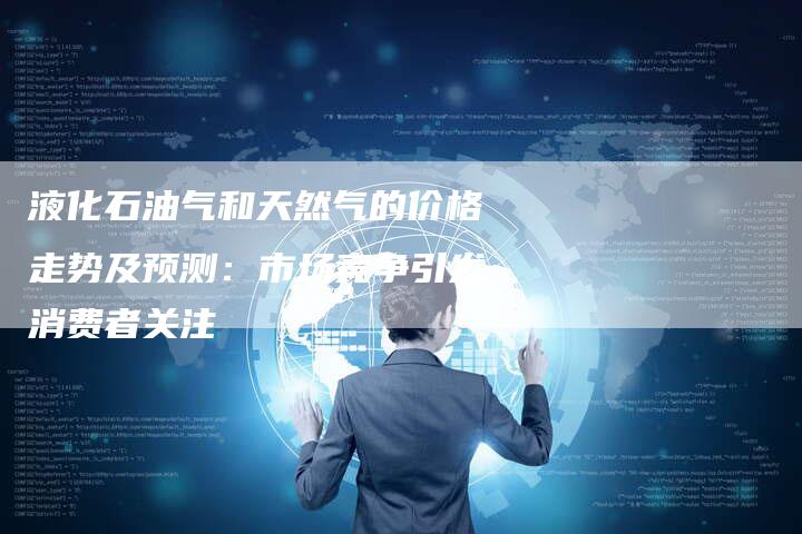 液化石油气和天然气的价格走势及预测：市场竞争引发消费者关注