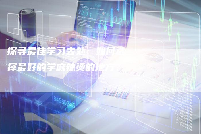 探寻最佳学习去处：如何选择最好的学麻辣烫的地方？