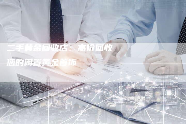 二手黄金回收店：高价回收您的闲置黄金首饰