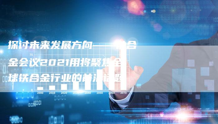 探讨未来发展方向——铁合金会议2021用将聚焦全球铁合金行业的前沿话题