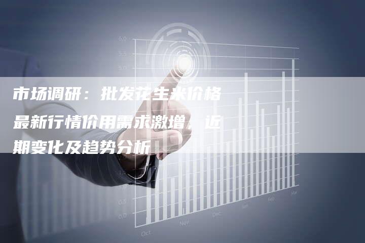 市场调研：批发花生米价格最新行情价用需求激增，近期变化及趋势分析
