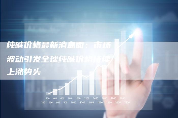 纯碱价格最新消息面：市场波动引发全球纯碱价格持续上涨势头