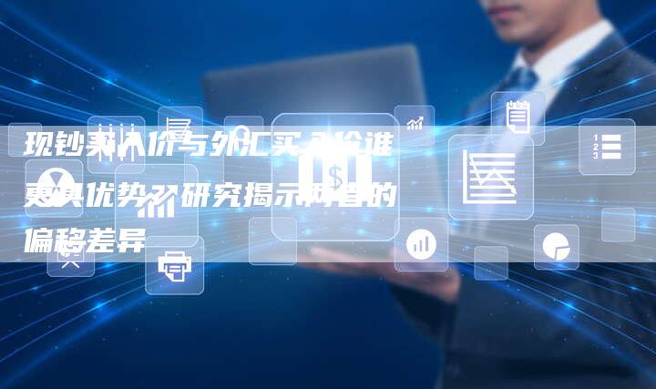 现钞买入价与外汇买入价谁更具优势？研究揭示两者的偏移差异
