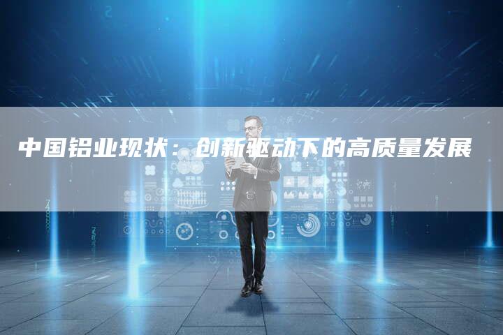 中国铝业现状：创新驱动下的高质量发展
