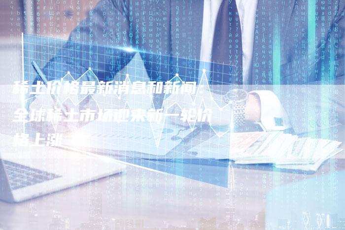 稀土价格最新消息和新闻：全球稀土市场迎来新一轮价格上涨