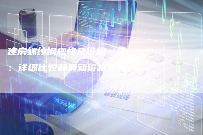 建房螺纹钢规格及价格一览：详细比较和最新价格更新