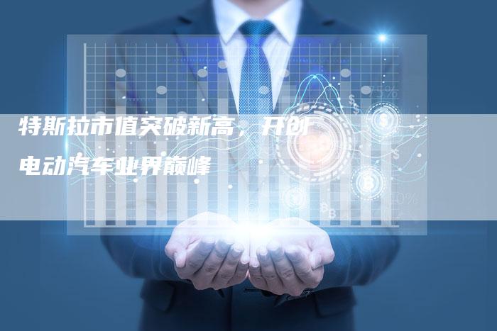 特斯拉市值突破新高，开创电动汽车业界巅峰