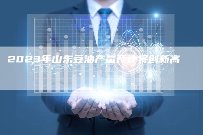 2023年山东豆油产量预计将创新高
