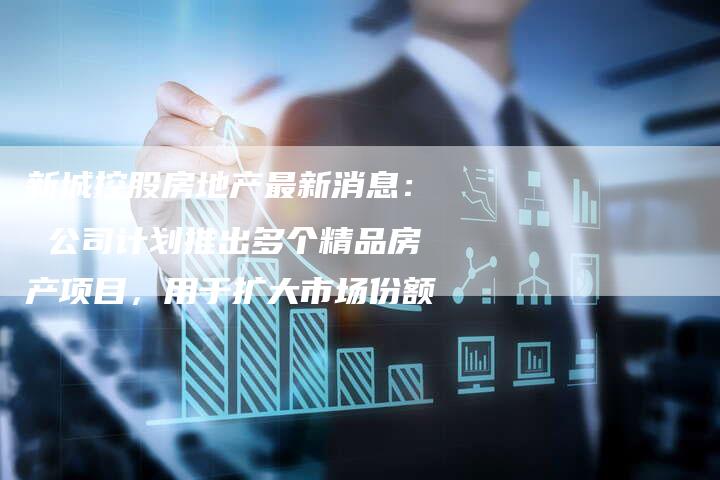 新城控股房地产最新消息： 公司计划推出多个精品房产项目，用于扩大市场份额