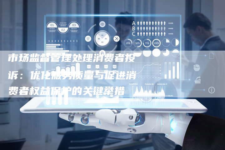 市场监督管理处理消费者投诉：优化服务质量与促进消费者权益保护的关键举措